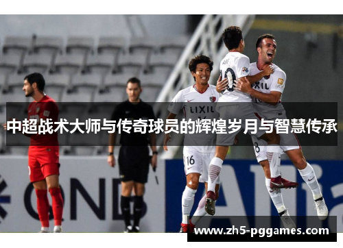 中超战术大师与传奇球员的辉煌岁月与智慧传承 中超战术大师与传奇球员的辉煌岁月与智慧传承