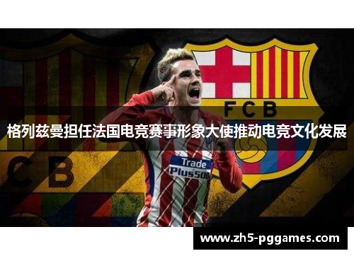 格列兹曼担任法国电竞赛事形象大使推动电竞文化发展 格列兹曼担任法国电竞赛事形象大使推动电竞文化发展