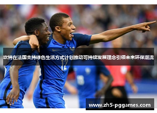 坎特在法国支持绿色生活方式计划推动可持续发展理念引领未来环保潮流 坎特在法国支持绿色生活方式计划推动可持续发展理念引领未来环保潮流