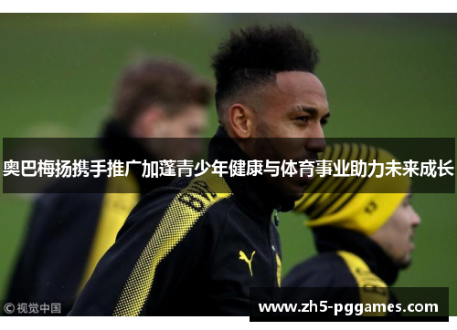 奥巴梅扬携手推广加蓬青少年健康与体育事业助力未来成长