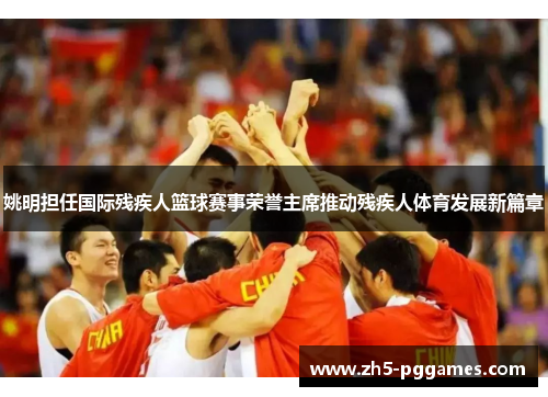 姚明担任国际残疾人篮球赛事荣誉主席推动残疾人体育发展新篇章