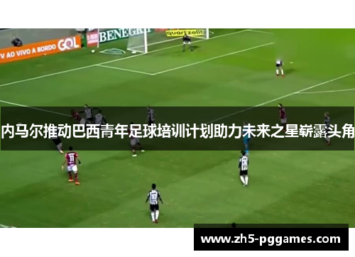 内马尔推动巴西青年足球培训计划助力未来之星崭露头角 内马尔推动巴西青年足球培训计划助力未来之星崭露头角
