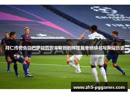 拜仁传奇告别巴萨能否迎来崭新的辉煌篇章继续书写荣耀历史