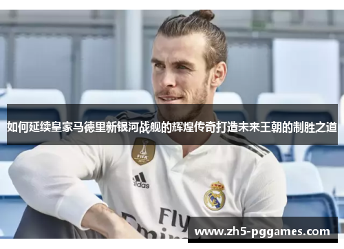 如何延续皇家马德里新银河战舰的辉煌传奇打造未来王朝的制胜之道