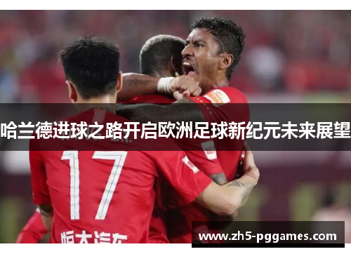 哈兰德进球之路开启欧洲足球新纪元未来展望 哈兰德进球之路开启欧洲足球新纪元未来展望