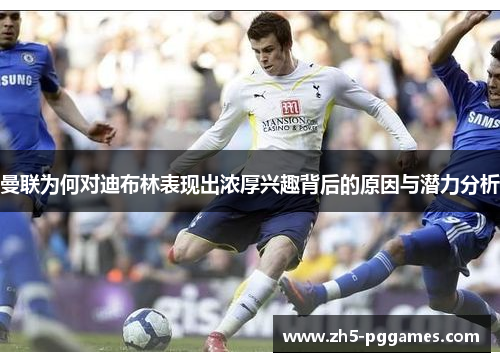 曼联为何对迪布林表现出浓厚兴趣背后的原因与潜力分析