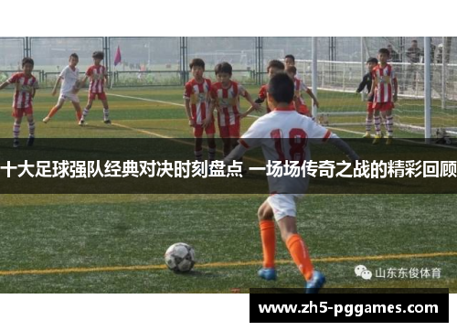 十大足球强队经典对决时刻盘点 一场场传奇之战的精彩回顾 十大足球强队经典对决时刻盘点 一场场传奇之战的精彩回顾