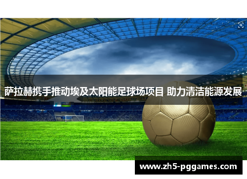 萨拉赫携手推动埃及太阳能足球场项目 助力清洁能源发展 萨拉赫携手推动埃及太阳能足球场项目 助力清洁能源发展