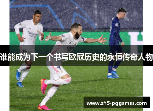 谁能成为下一个书写欧冠历史的永恒传奇人物 谁能成为下一个书写欧冠历史的永恒传奇人物