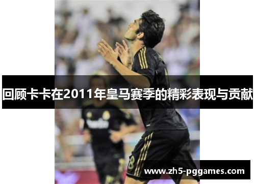 回顾卡卡在2011年皇马赛季的精彩表现与贡献