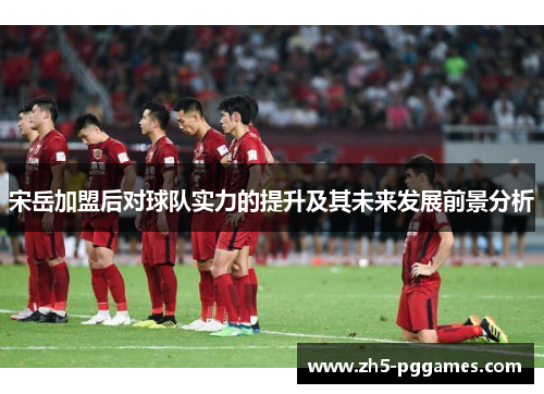 宋岳加盟后对球队实力的提升及其未来发展前景分析 宋岳加盟后对球队实力的提升及其未来发展前景分析