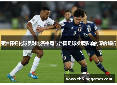 亚洲杯归化球员对比赛格局与各国足球发展影响的深度解析 亚洲杯归化球员对比赛格局与各国足球发展影响的深度解析