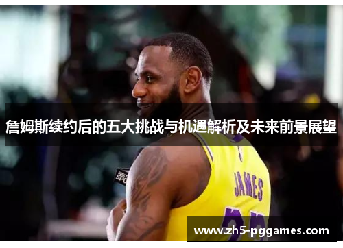 詹姆斯续约后的五大挑战与机遇解析及未来前景展望
