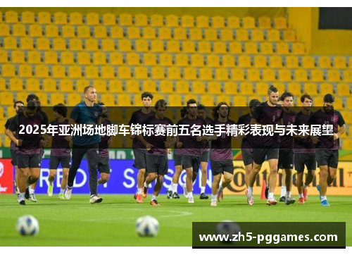 2025年亚洲场地脚车锦标赛前五名选手精彩表现与未来展望 2025年亚洲场地脚车锦标赛前五名选手精彩表现与未来展望