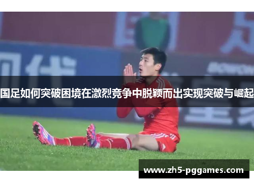 国足如何突破困境在激烈竞争中脱颖而出实现突破与崛起