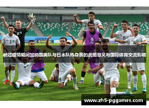 新冠疫情期间加纳国奥队与日本队热身赛的战略意义与国际体育交流影响 新冠疫情期间加纳国奥队与日本队热身赛的战略意义与国际体育交流影响