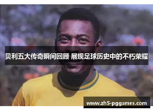 贝利五大传奇瞬间回顾 展现足球历史中的不朽荣耀