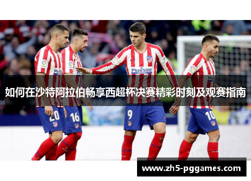 如何在沙特阿拉伯畅享西超杯决赛精彩时刻及观赛指南