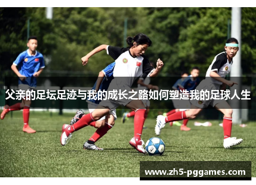 父亲的足坛足迹与我的成长之路如何塑造我的足球人生 父亲的足坛足迹与我的成长之路如何塑造我的足球人生