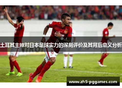 土耳其主帅对日本足球实力的深刻评价及其背后意义分析