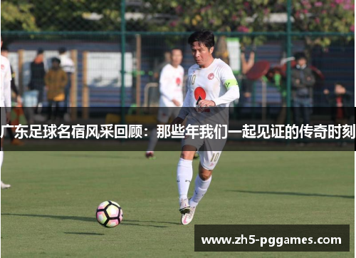 广东足球名宿风采回顾：那些年我们一起见证的传奇时刻