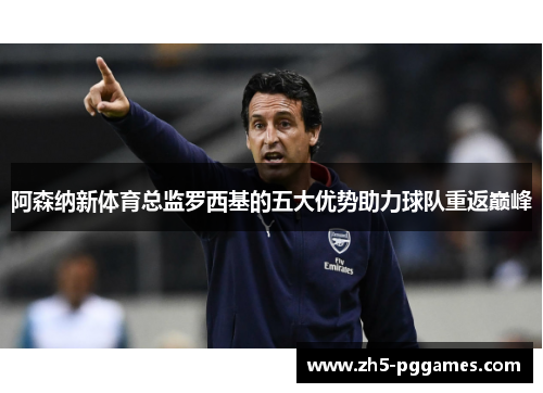 阿森纳新体育总监罗西基的五大优势助力球队重返巅峰