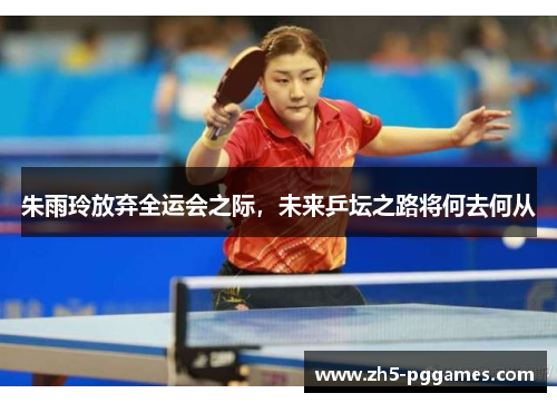 朱雨玲放弃全运会之际，未来乒坛之路将何去何从