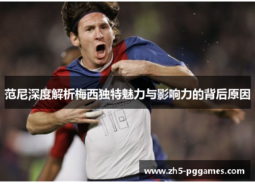 范尼深度解析梅西独特魅力与影响力的背后原因