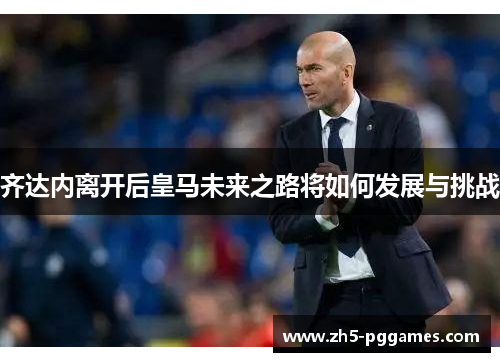 齐达内离开后皇马未来之路将如何发展与挑战