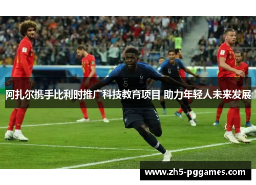 阿扎尔携手比利时推广科技教育项目 助力年轻人未来发展