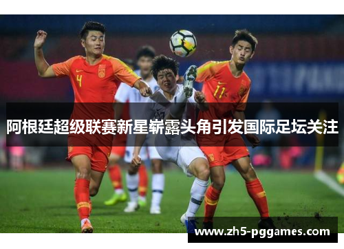 阿根廷超级联赛新星崭露头角引发国际足坛关注