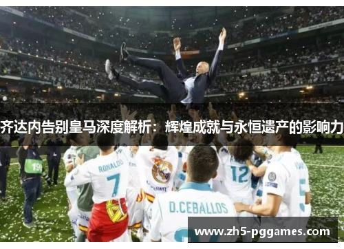 齐达内告别皇马深度解析：辉煌成就与永恒遗产的影响力