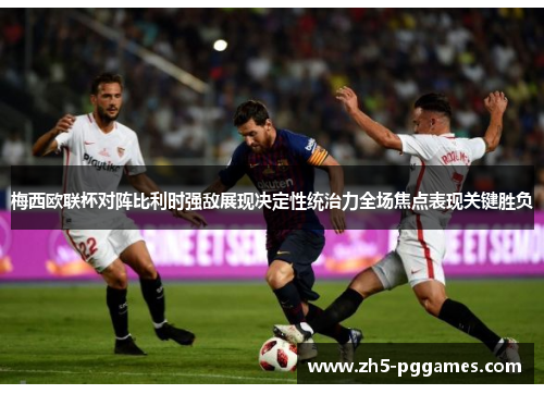 梅西欧联杯对阵比利时强敌展现决定性统治力全场焦点表现关键胜负 梅西欧联杯对阵比利时强敌展现决定性统治力全场焦点表现关键胜负